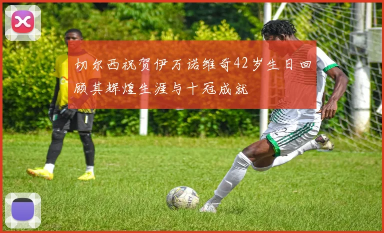 切尔西祝贺伊万诺维奇42岁生日回顾其辉煌生涯与十冠成就