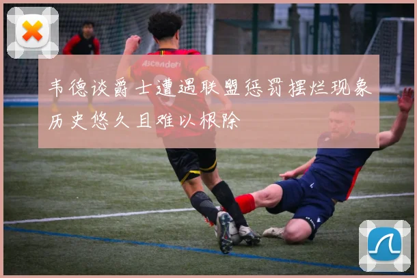 韦德谈爵士遭遇联盟惩罚摆烂现象历史悠久且难以根除