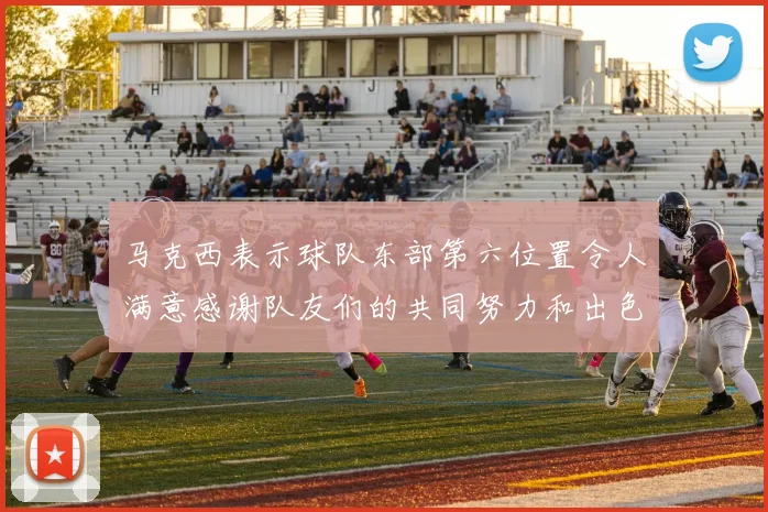 马克西表示球队东部第六位置令人满意感谢队友们的共同努力和出色表现