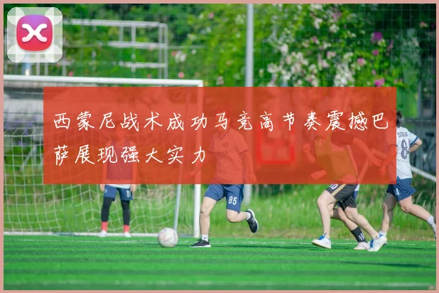 西蒙尼战术成功马竞高节奏震撼巴萨展现强大实力