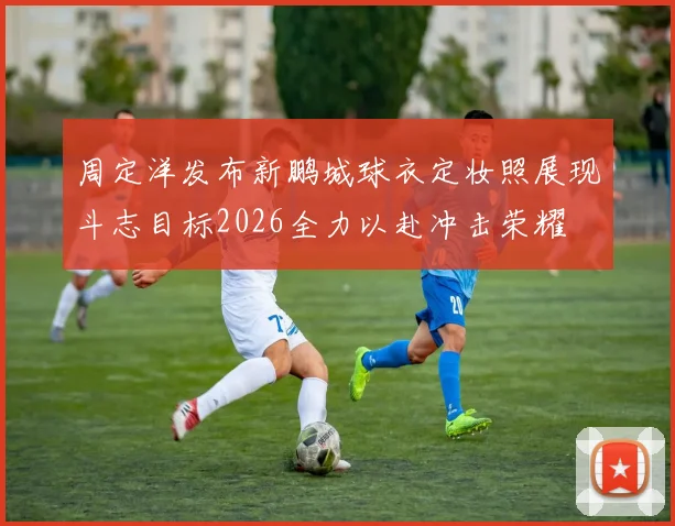 周定洋发布新鹏城球衣定妆照展现斗志目标2026全力以赴冲击荣耀