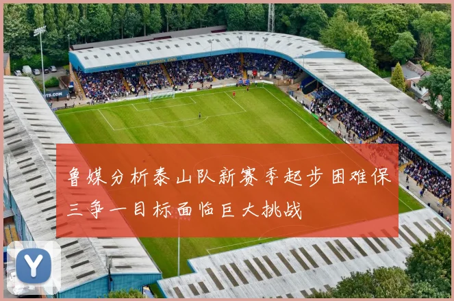 鲁媒分析泰山队新赛季起步困难保三争一目标面临巨大挑战