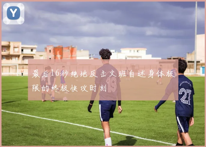 最后16秒绝地反击文班自述身体极限的终极快攻时刻