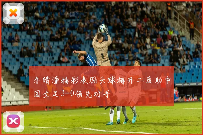 李晴潼精彩表现头球梅开二度助中国女足3-0领先对手