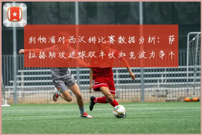利物浦对西汉姆比赛数据分析：萨拉赫助攻进球双丰收加克波力争个人职业生涯50球